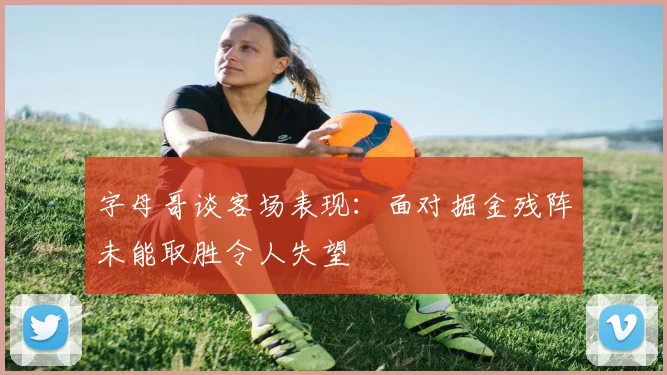 字母哥谈客场表现：面对掘金残阵未能取胜令人失望