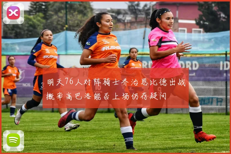 明天76人对阵骑士乔治恩比德出战概率高巴洛能否上场仍存疑问