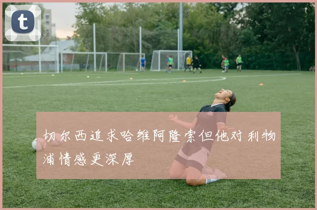 切尔西追求哈维阿隆索但他对利物浦情感更深厚