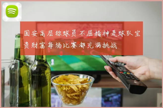 国安高层称球员不屈精神是球队宝贵财富每场比赛都充满挑战