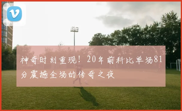 神奇时刻重现！20年前科比单场81分震撼全场的传奇之夜