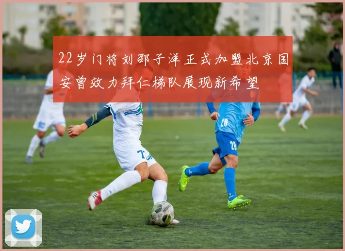 22岁门将刘邵子洋正式加盟北京国安曾效力拜仁梯队展现新希望