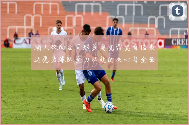 湖人双向合同球员奥克雷克自信表达愿为球队全力以赴的决心与全面能力