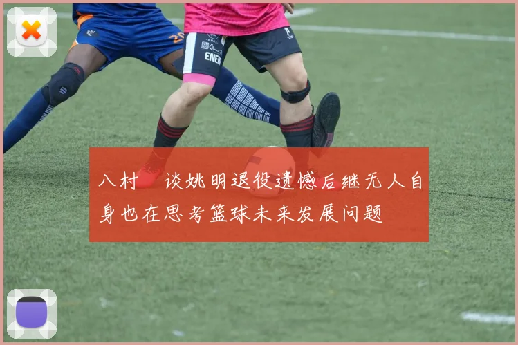 八村塁谈姚明退役遗憾后继无人自身也在思考篮球未来发展问题