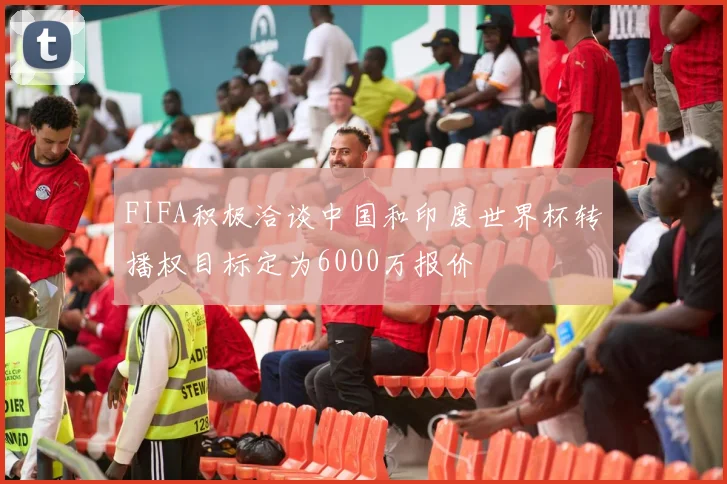 FIFA积极洽谈中国和印度世界杯转播权目标定为6000万报价