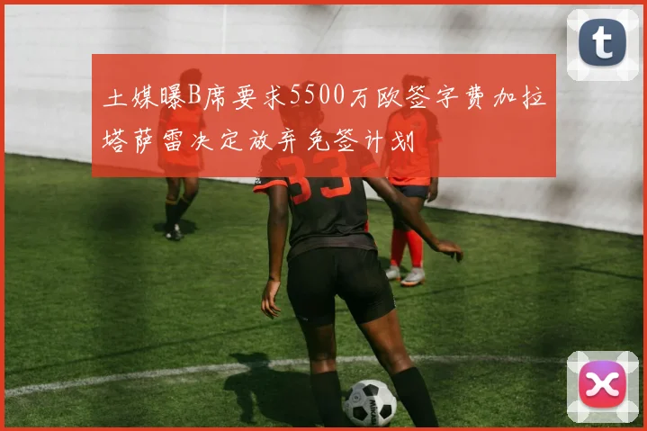 土媒曝B席要求5500万欧签字费加拉塔萨雷决定放弃免签计划
