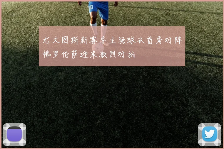 尤文图斯新赛季主场球衣首秀对阵佛罗伦萨迎来激烈对抗
