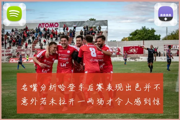 名嘴分析哈登季后赛表现出色并不意外若未拉开一两场才令人感到惊讶