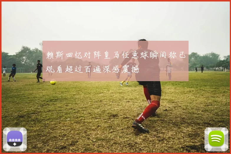 赖斯回忆对阵皇马任意球瞬间称已观看超过百遍深感震撼