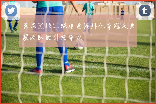慕尼黑1860球迷恶搞拜仁夺冠庆典篡改队徽引发争议