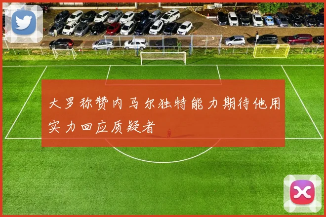 大罗称赞内马尔独特能力期待他用实力回应质疑者