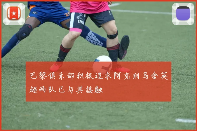 巴黎俱乐部积极追求阿克利乌舍英超两队已与其接触