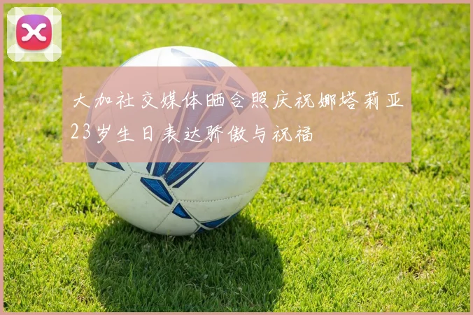 大加社交媒体晒合照庆祝娜塔莉亚23岁生日表达骄傲与祝福