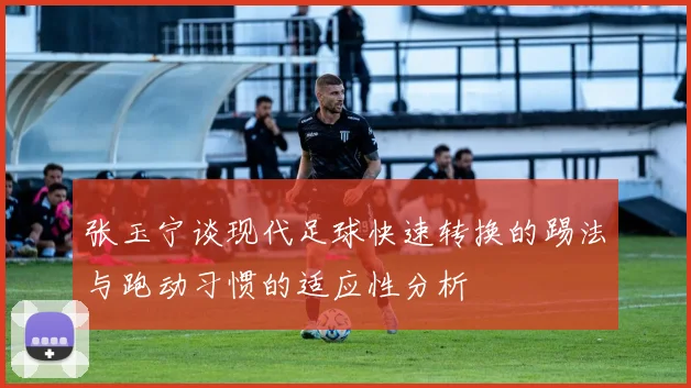 张玉宁谈现代足球快速转换的踢法与跑动习惯的适应性分析