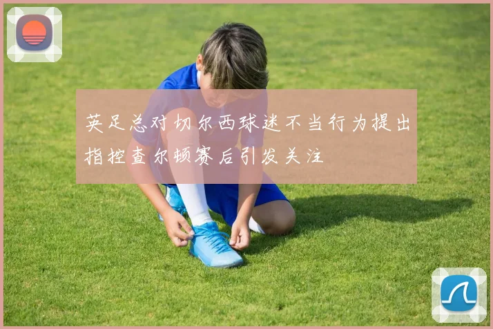 英足总对切尔西球迷不当行为提出指控查尔顿赛后引发关注