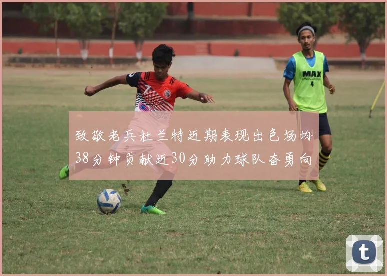 致敬老兵杜兰特近期表现出色场均38分钟贡献近30分助力球队奋勇向前