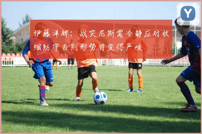 伊藤洋辉：战突尼斯需冷静应对收缩防守否则形势将变得严峻