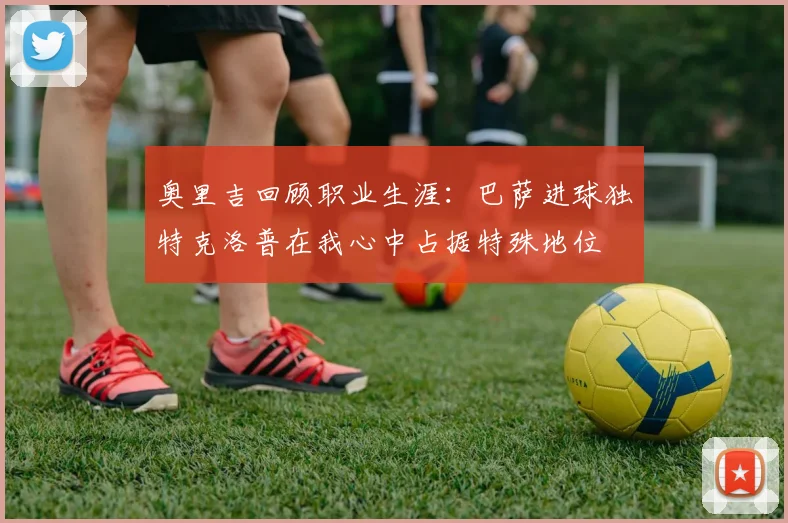 奥里吉回顾职业生涯：巴萨进球独特克洛普在我心中占据特殊地位