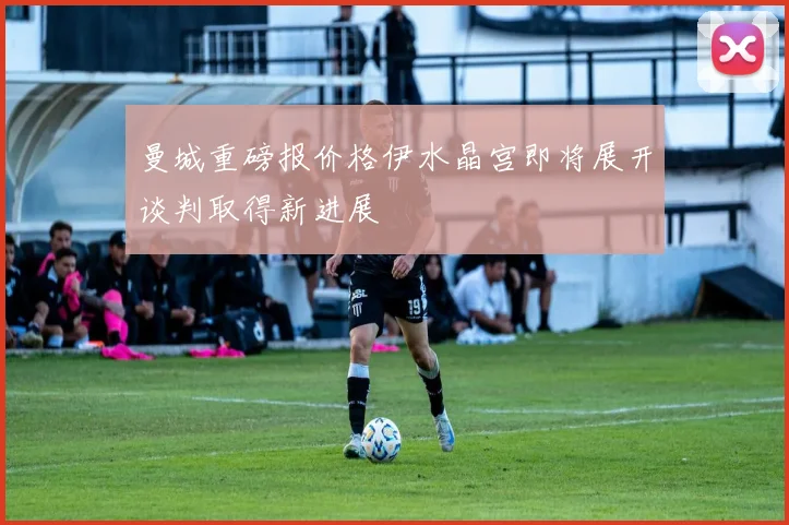 曼城重磅报价格伊水晶宫即将展开谈判取得新进展