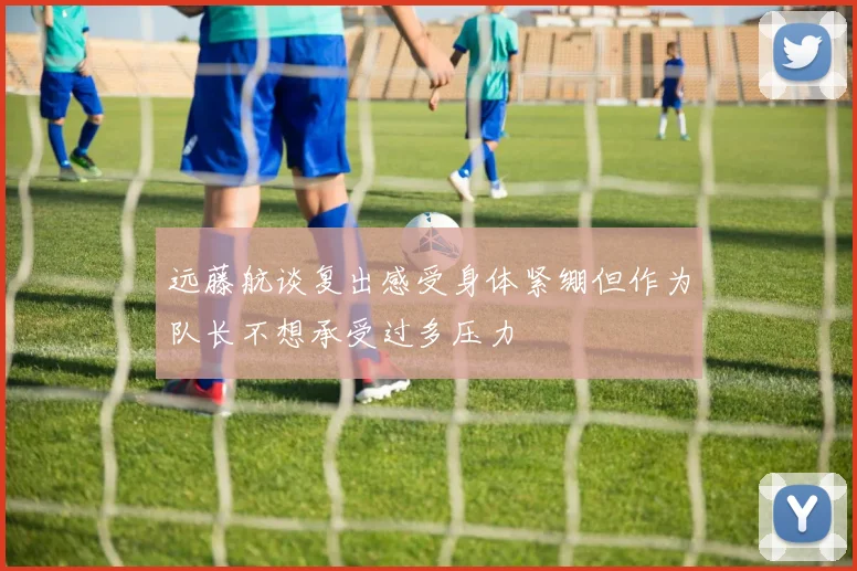 远藤航谈复出感受身体紧绷但作为队长不想承受过多压力