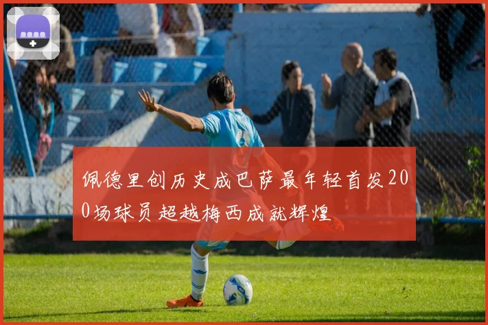 佩德里创历史成巴萨最年轻首发200场球员超越梅西成就辉煌