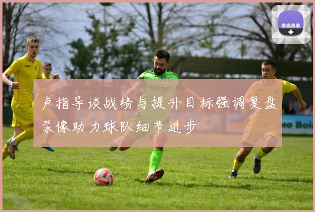 卢指导谈战绩与提升目标强调复盘录像助力球队细节进步